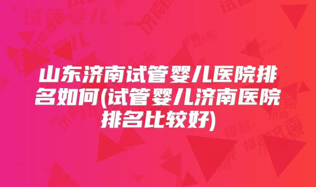 山东济南试管婴儿医院排名如何(试管婴儿济南医院排名比较好)