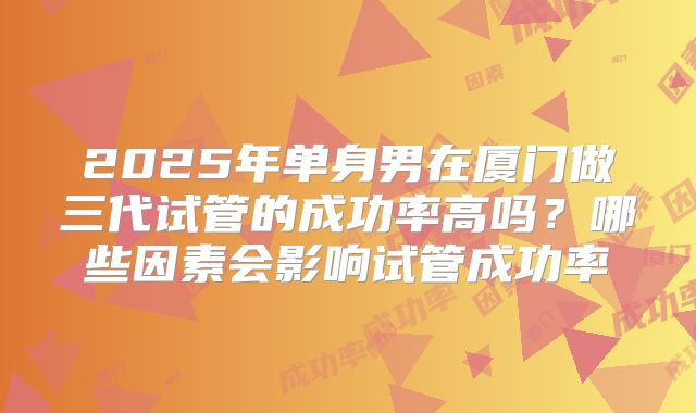 2025年单身男在厦门做三代试管的成功率高吗?哪些因素会影响试管成功率