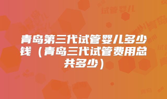 青岛第三代试管婴儿多少钱（青岛三代试管费用总共多少）