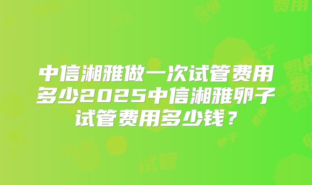 中信湘雅做一次试管费用多少2025中信湘雅卵子试管费用多少钱?