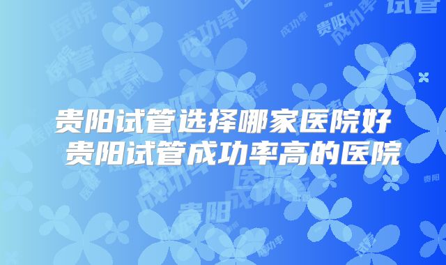 贵阳试管选择哪家医院好 贵阳试管成功率高的医院