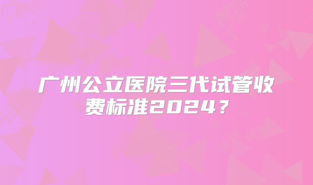 广州公立医院三代试管收费标准2024？