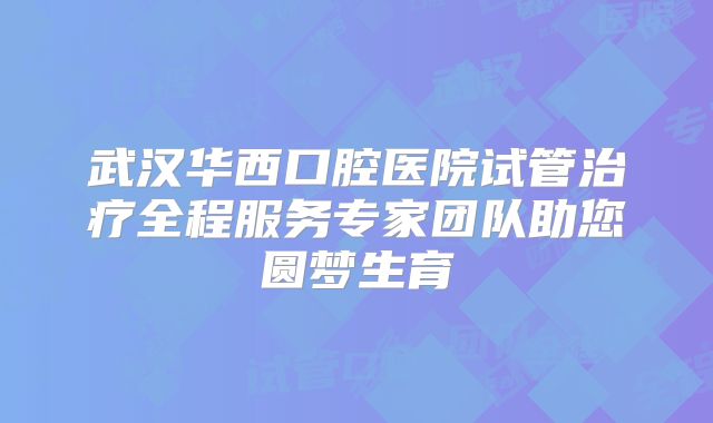 武汉华西口腔医院试管治疗全程服务专家团队助您圆梦生育