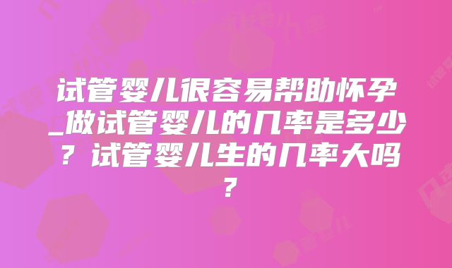 试管婴儿很容易帮助怀孕_做试管婴儿的几率是多少？试管婴儿生的几率大吗？