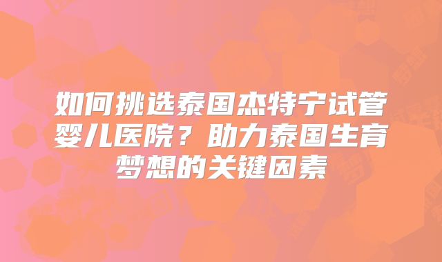 如何挑选泰国杰特宁试管婴儿医院？助力泰国生育梦想的关键因素