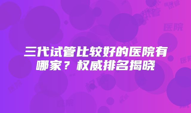 三代试管比较好的医院有哪家？权威排名揭晓