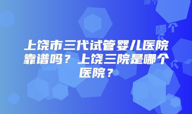 上饶市三代试管婴儿医院靠谱吗？上饶三院是哪个医院？