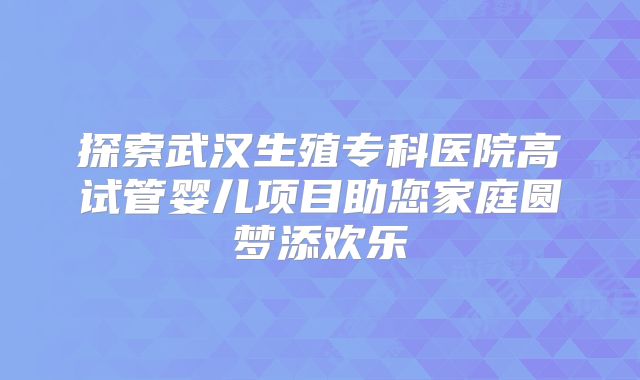 探索武汉生殖专科医院高试管婴儿项目助您家庭圆梦添欢乐