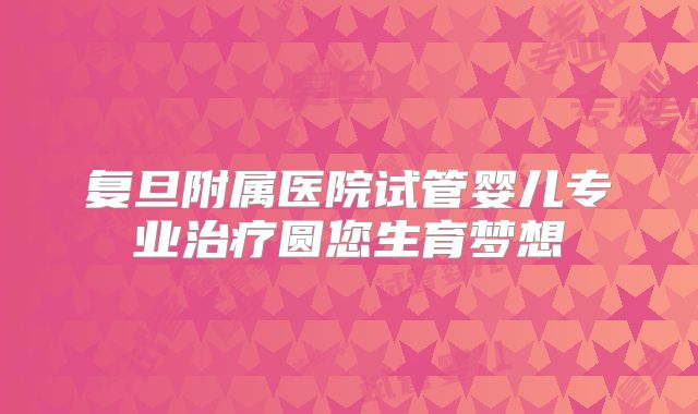 复旦附属医院试管婴儿专业治疗圆您生育梦想