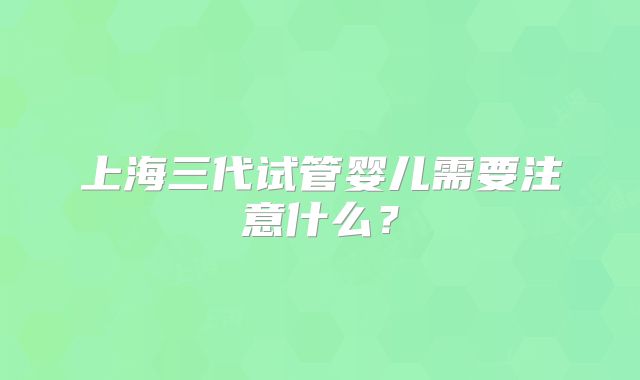 上海三代试管婴儿需要注意什么?