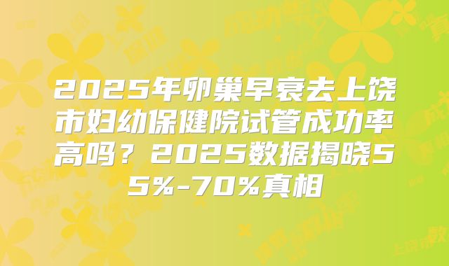 2025年卵巢早衰去上饶市妇幼保健院试管成功率高吗?2025数据揭晓55%-70%真相