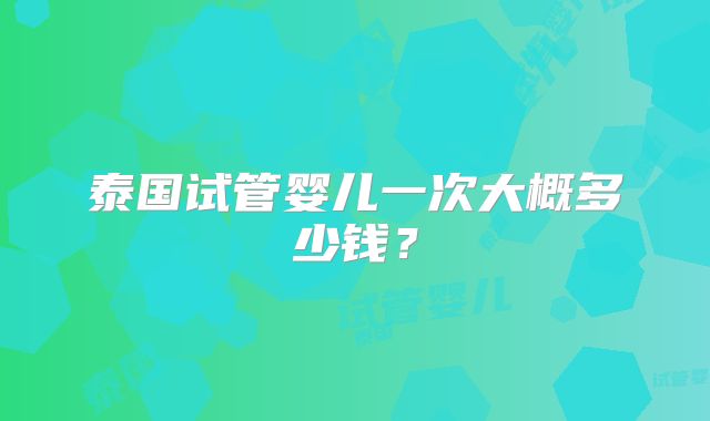 泰国试管婴儿一次大概多少钱?