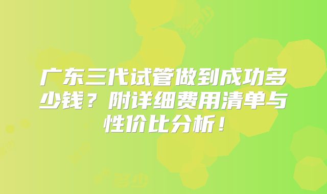 广东三代试管做到成功多少钱?附详细费用清单与性价比分析!