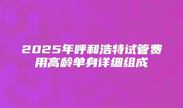 2025年呼和浩特试管费用高龄单身详细组成