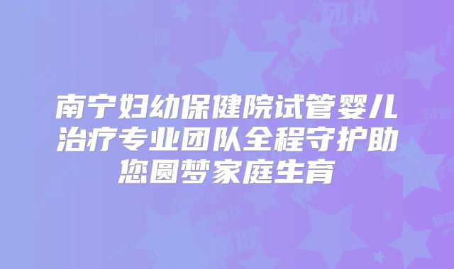 南宁妇幼保健院试管婴儿治疗专业团队全程守护助您圆梦家庭生育