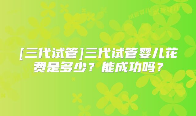 [三代试管]三代试管婴儿花费是多少？能成功吗？