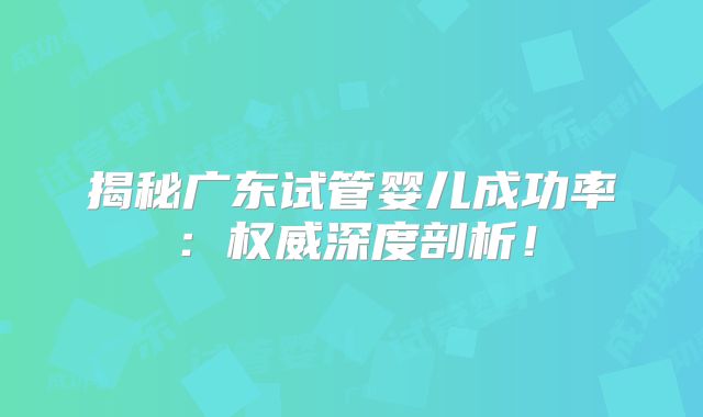 揭秘广东试管婴儿成功率:权威深度剖析!