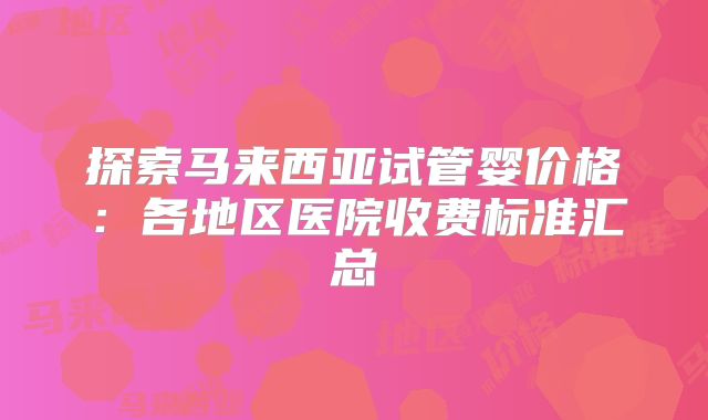 探索马来西亚试管婴价格:各地区医院收费标准汇总