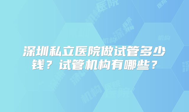 深圳私立医院做试管多少钱？试管机构有哪些？