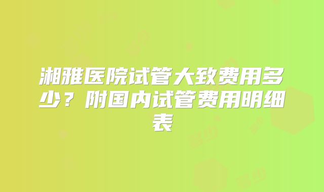 湘雅医院试管大致费用多少？附国内试管费用明细表