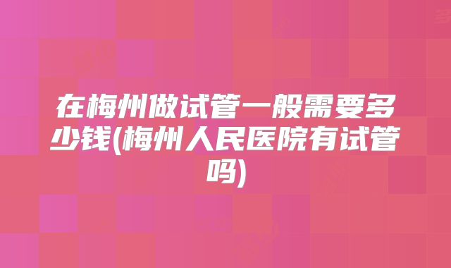 在梅州做试管一般需要多少钱(梅州人民医院有试管吗)