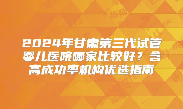 2024年甘肃第三代试管婴儿医院哪家比较好?含高成功率机构优选指南