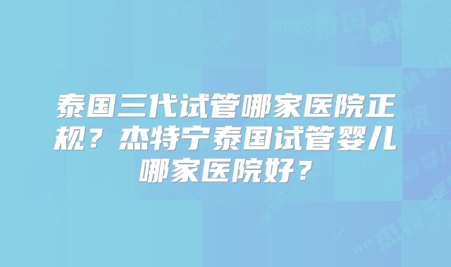 泰国三代试管哪家医院正规?杰特宁泰国试管婴儿哪家医院好?