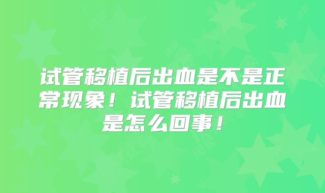试管移植后出血是不是正常现象!试管移植后出血是怎么回事!