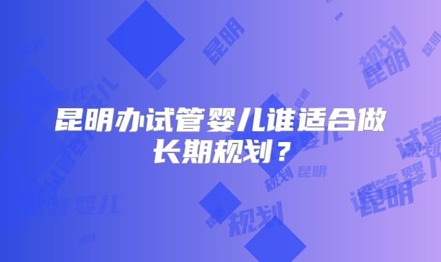 昆明办试管婴儿谁适合做长期规划?