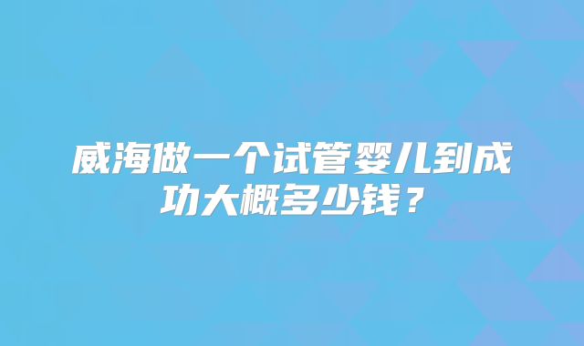 威海做一个试管婴儿到成功大概多少钱？