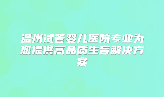 温州试管婴儿医院专业为您提供高品质生育解决方案