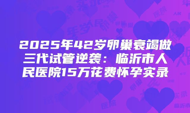 2025年42岁卵巢衰竭做三代试管逆袭:临沂市人民医院15万花费怀孕实录