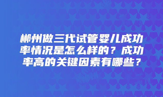 郴州做三代试管婴儿成功率情况是怎么样的?成功率高的关键因素有哪些?