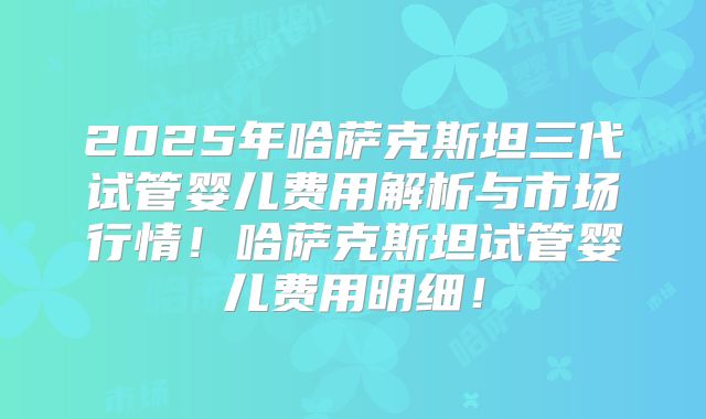 2025年哈萨克斯坦三代试管婴儿费用解析与市场行情！哈萨克斯坦试管婴儿费用明细！