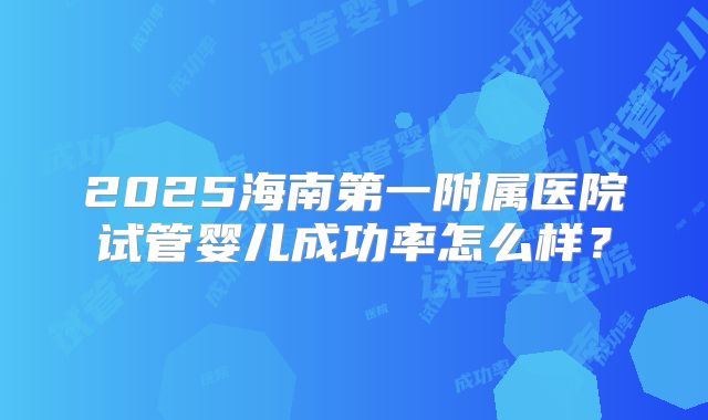 2025海南第一附属医院试管婴儿成功率怎么样?