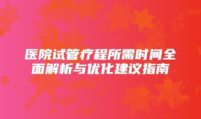 医院试管疗程所需时间全面解析与优化建议指南