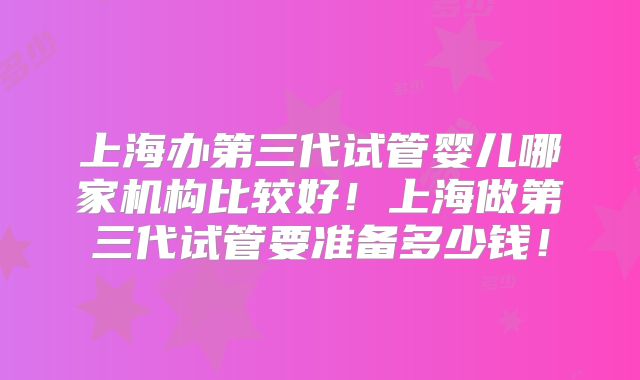 上海办第三代试管婴儿哪家机构比较好！上海做第三代试管要准备多少钱！