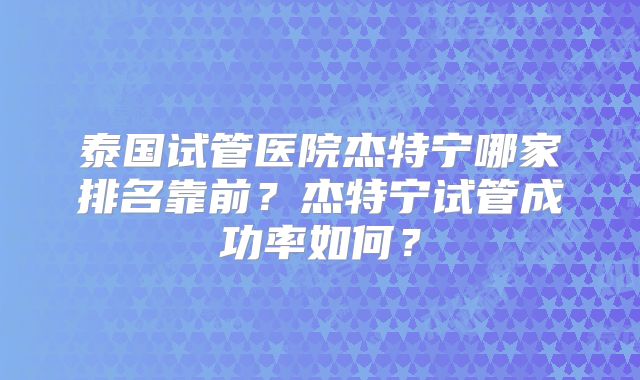 泰国试管医院杰特宁哪家排名靠前?杰特宁试管成功率如何?