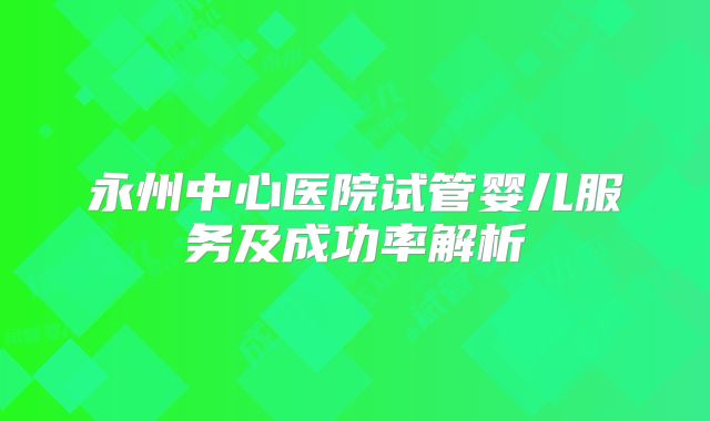 永州中心医院试管婴儿服务及成功率解析