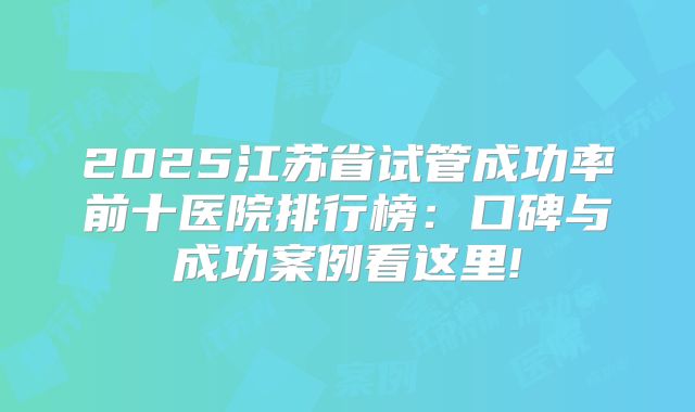 2025江苏省试管成功率前十医院排行榜：口碑与成功案例看这里!
