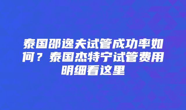 泰国邵逸夫试管成功率如何?泰国杰特宁试管费用明细看这里