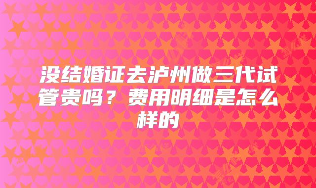 没结婚证去泸州做三代试管贵吗？费用明细是怎么样的