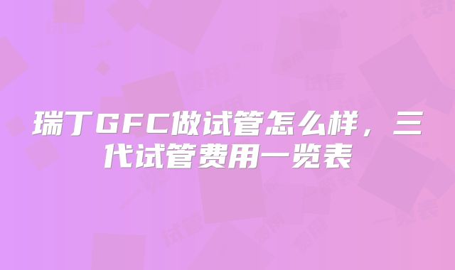 瑞丁GFC做试管怎么样,三代试管费用一览表