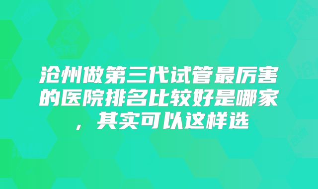 沧州做第三代试管最厉害的医院排名比较好是哪家,其实可以这样选