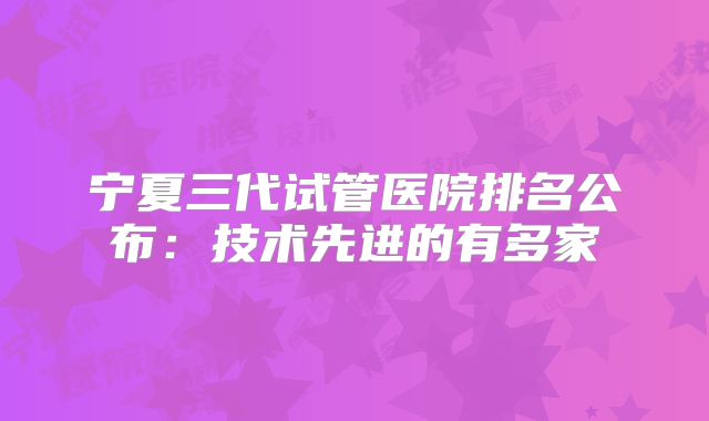 宁夏三代试管医院排名公布：技术先进的有多家
