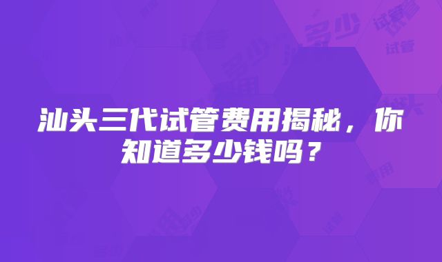 汕头三代试管费用揭秘,你知道多少钱吗?