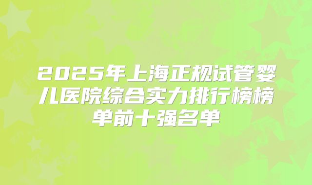 2025年上海正规试管婴儿医院综合实力排行榜榜单前十强名单