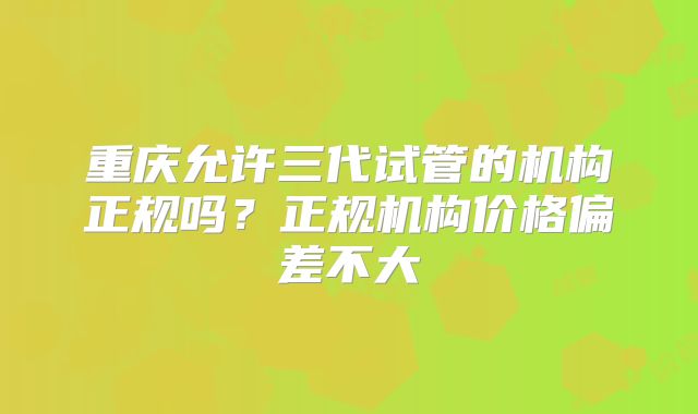 重庆允许三代试管的机构正规吗？正规机构价格偏差不大