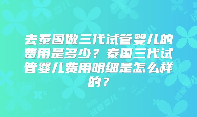 去泰国做三代试管婴儿的费用是多少?泰国三代试管婴儿费用明细是怎么样的?