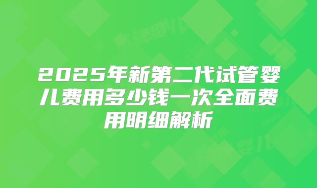 2025年新第二代试管婴儿费用多少钱一次全面费用明细解析